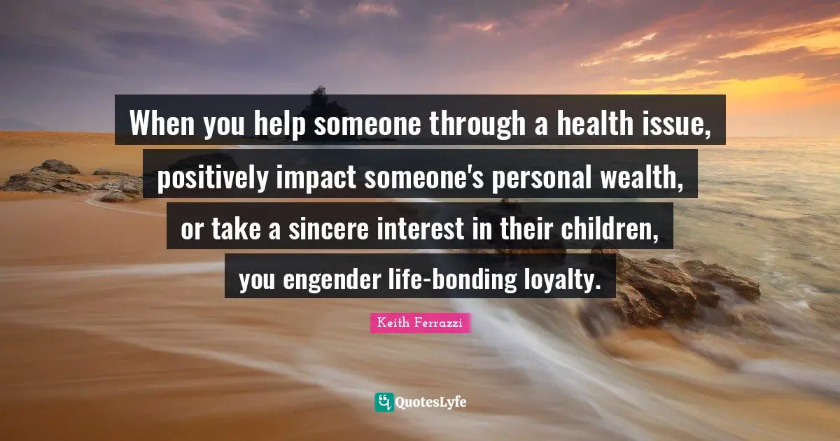 When you help someone through a health issue, positively impact someone's personal wealth, or take a sincere interest in their children, you engender life-bonding loyalty.
