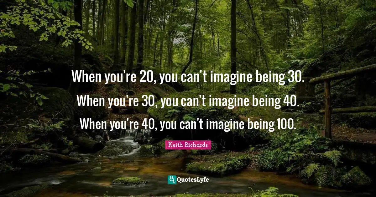 When you're 20, you can't imagine being 30. When you're 30, you can't imagine being 40. When you're 40, you can't imagine being 100.