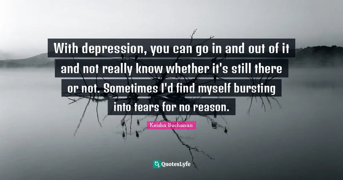 With depression, you can go in and out of it and not really know whether it's still there or not. Sometimes I'd find myself bursting into tears for no reason.