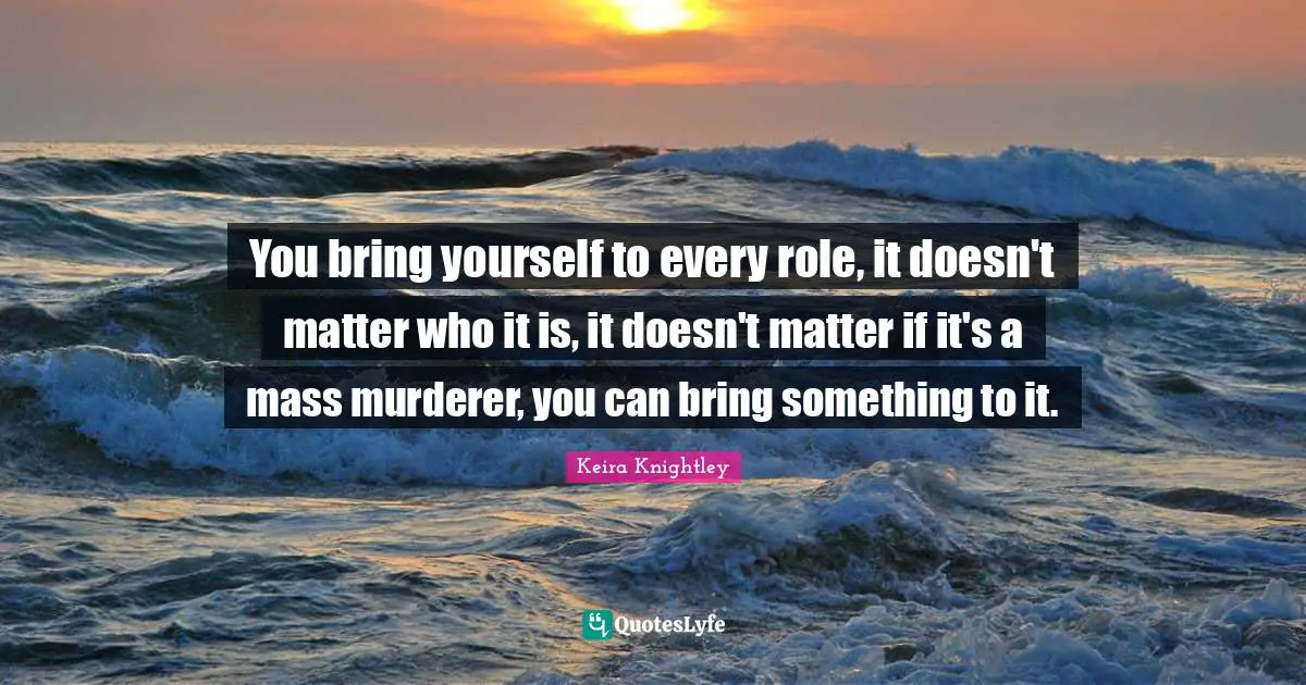 You bring yourself to every role, it doesn't matter who it is, it doesn't matter if it's a mass murderer, you can bring something to it.