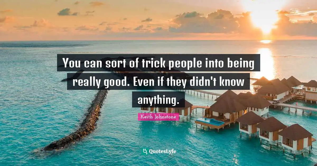 You can sort of trick people into being really good. Even if they didn't know anything.
