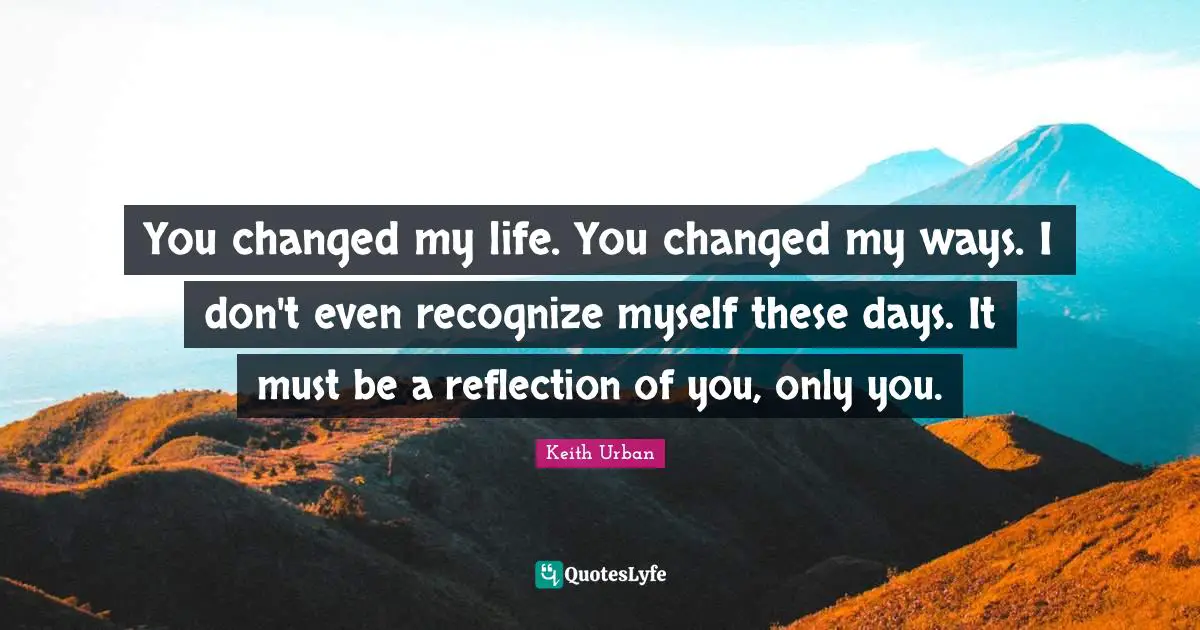 You Changed Quotes: "You changed my life. You changed my ways. I don't even recognize myself these days. It must be a reflection of you, only you."