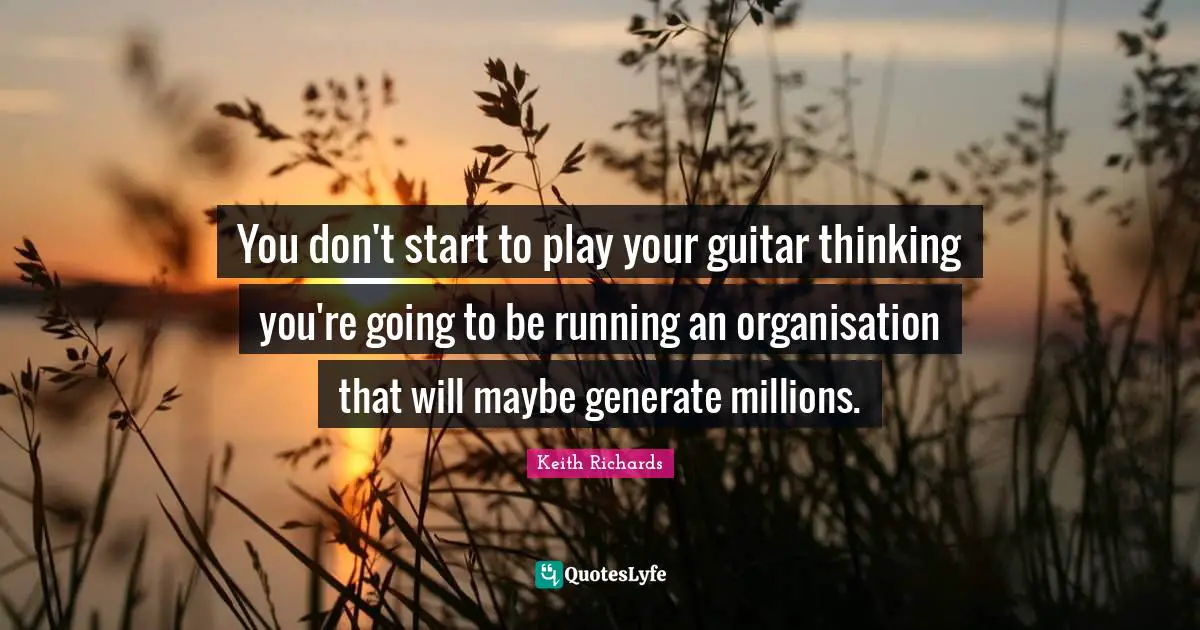 You don't start to play your guitar thinking you're going to be running an organisation that will maybe generate millions.