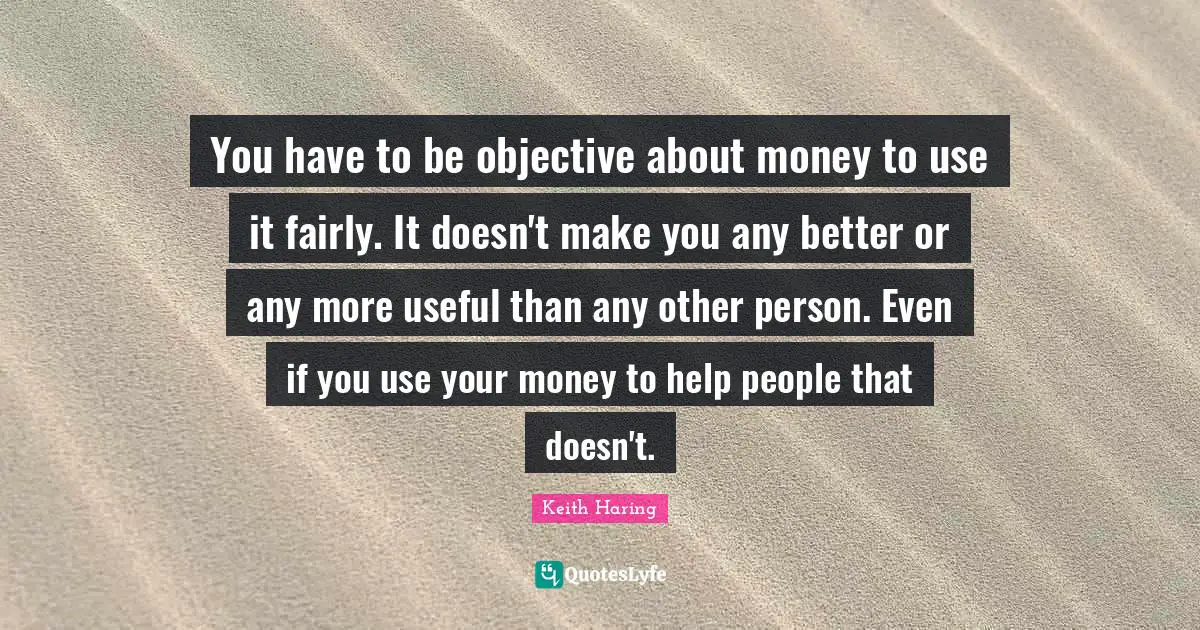 You have to be objective about money to use it fairly. It doesn't make you any better or any more useful than any other person. Even if you use your money to help people that doesn't.