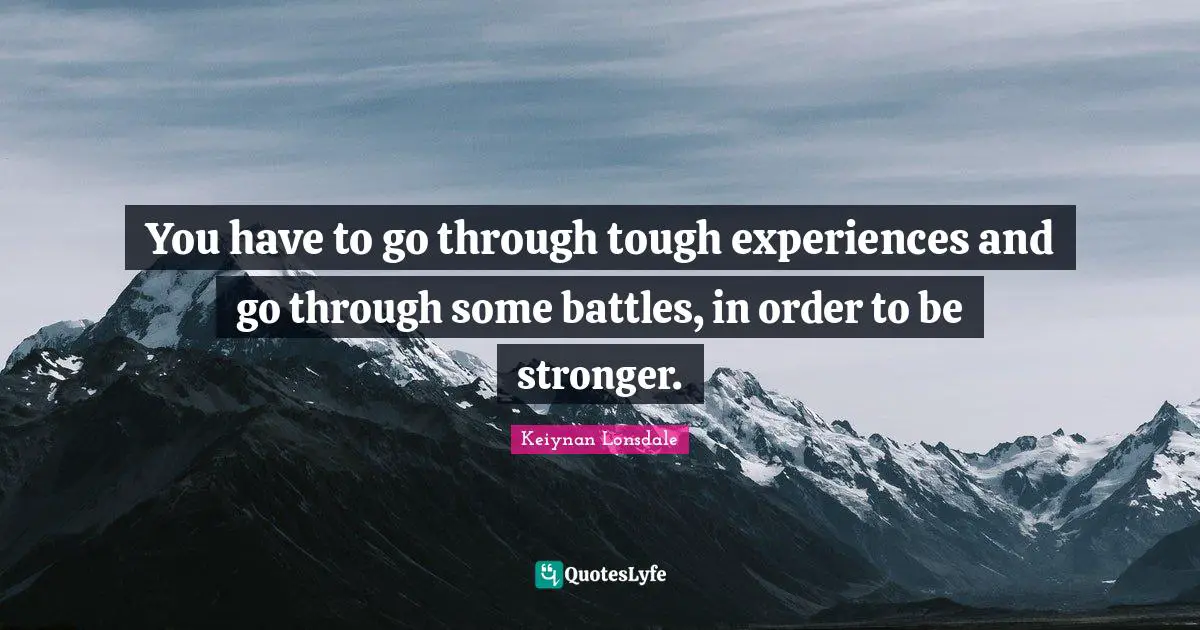 You have to go through tough experiences and go through some battles, in order to be stronger.