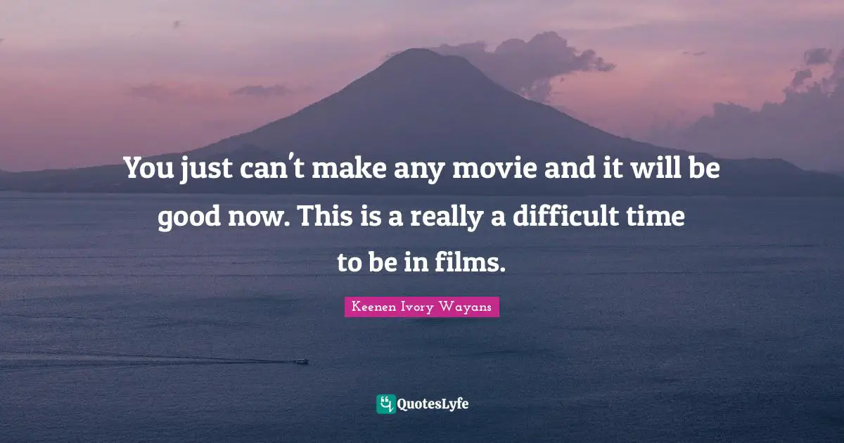 You just can't make any movie and it will be good now. This is a really a difficult time to be in films.