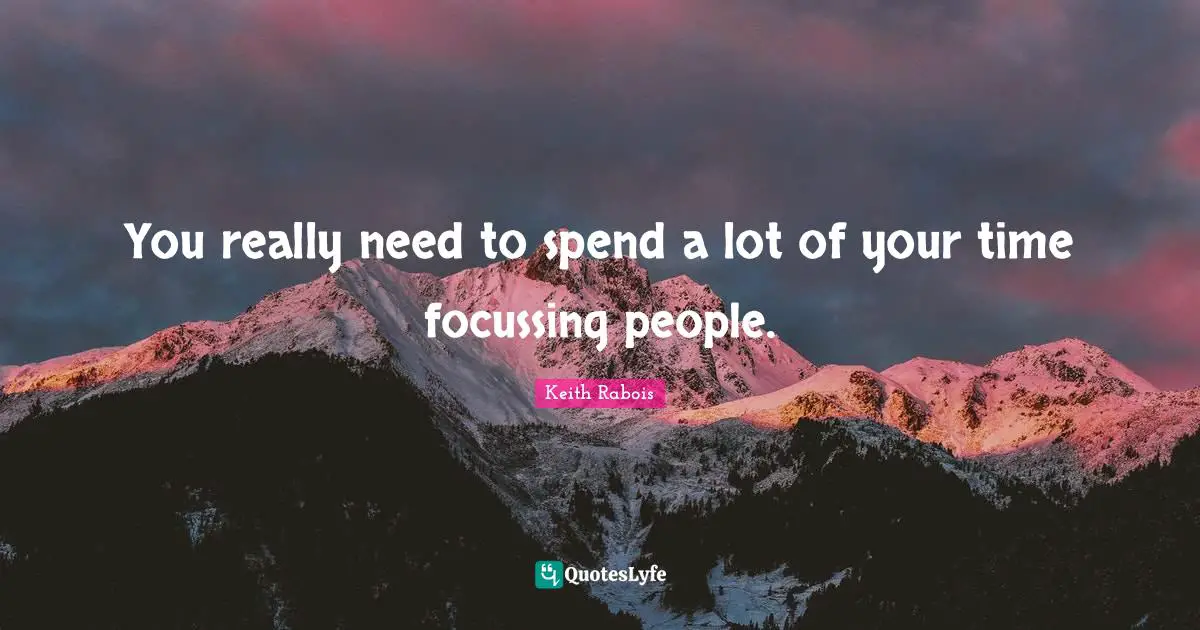 You really need to spend a lot of your time focussing people.
