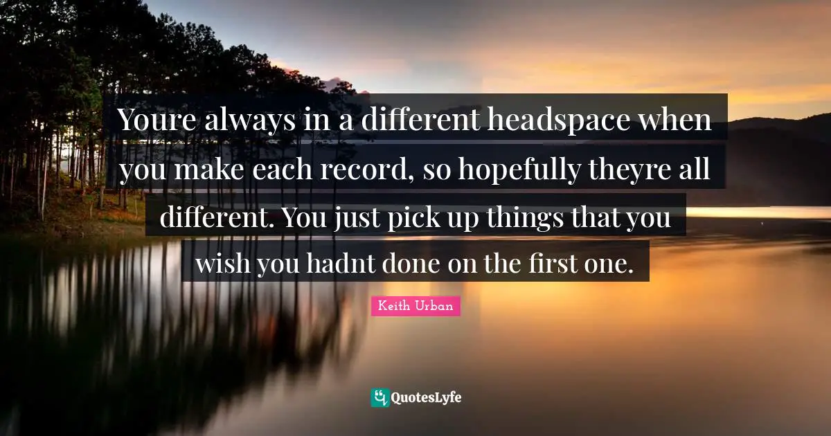 Youre always in a different headspace when you make each record, so hopefully theyre all different. You just pick up things that you wish you hadnt done on the first one.