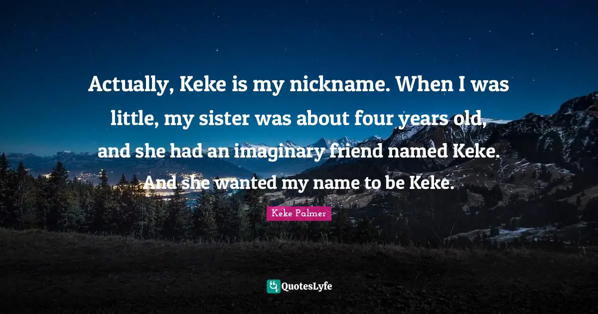 Actually, Keke is my nickname. When I was little, my sister was about four years old, and she had an imaginary friend named Keke. And she wanted my name to be Keke.
