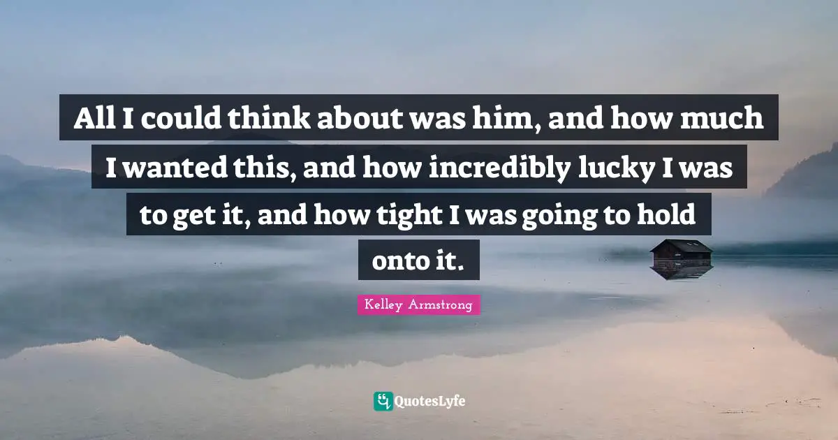 All I could think about was him, and how much I wanted this, and how incredibly lucky I was to get it, and how tight I was going to hold onto it.