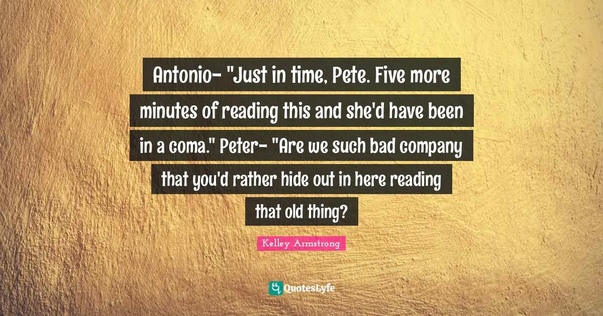 Antonio- "Just in time, Pete. Five more minutes of reading this and she'd have been in a coma." Peter- "Are we such bad company that you'd rather hide out in here reading that old thing?
