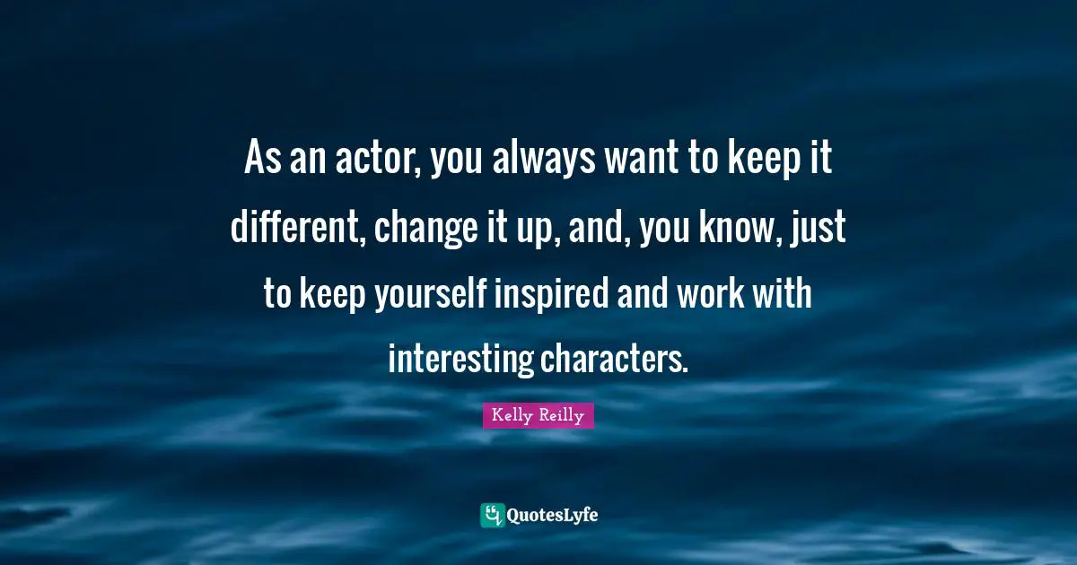 As an actor, you always want to keep it different, change it up, and, you know, just to keep yourself inspired and work with interesting characters.