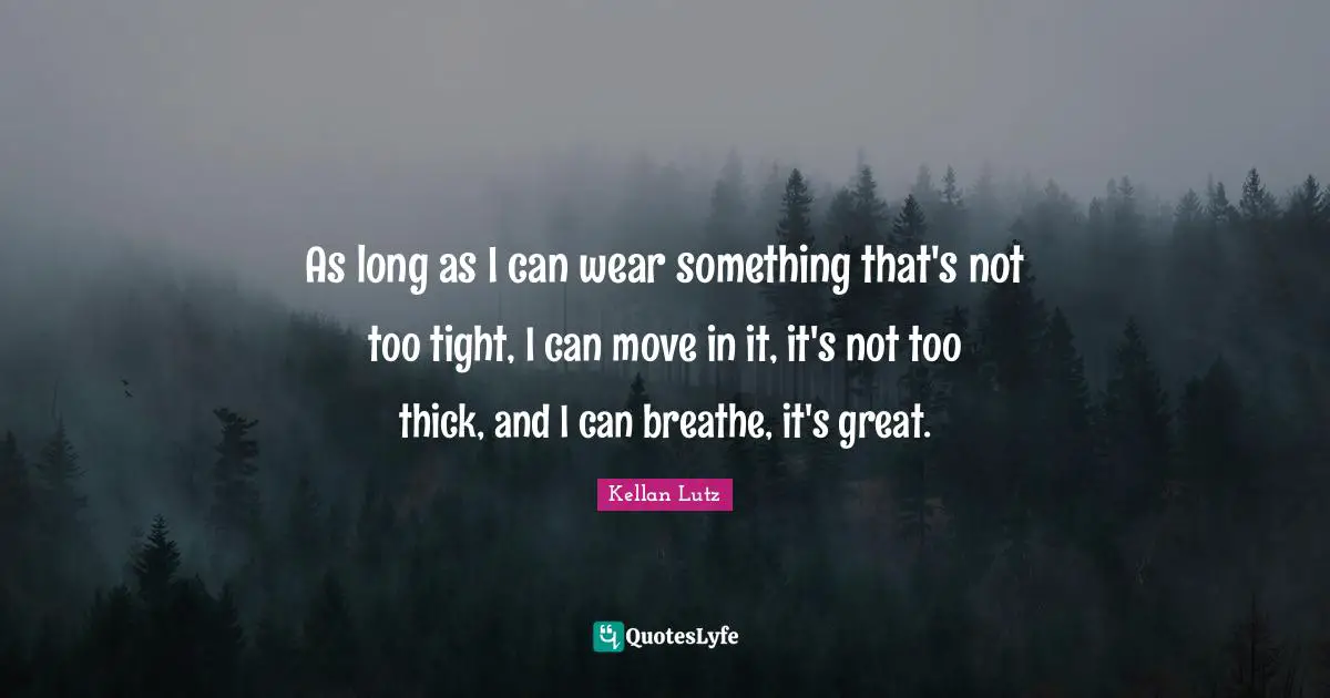 As long as I can wear something that's not too tight, I can move in it, it's not too thick, and I can breathe, it's great.