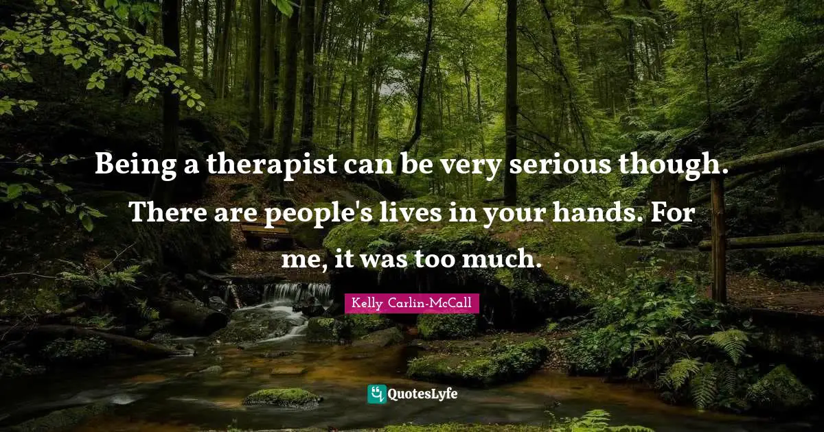 Being a therapist can be very serious though. There are people's lives in your hands. For me, it was too much.