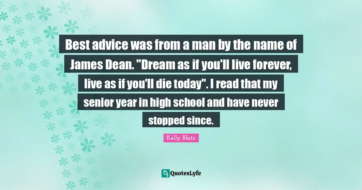 Best advice was from a man by the name of James Dean. "Dream as if you'll live forever, live as if you'll die today". I read that my senior year in high school and have never stopped since.