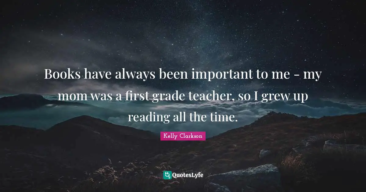 Books have always been important to me - my mom was a first grade teacher, so I grew up reading all the time.