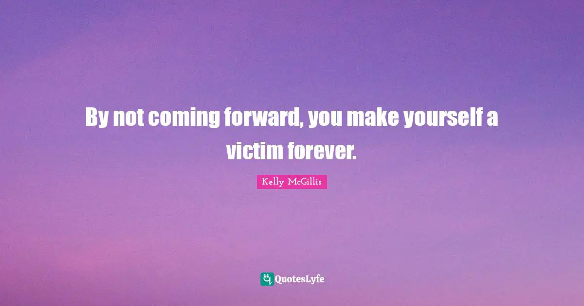 By not coming forward, you make yourself a victim forever.