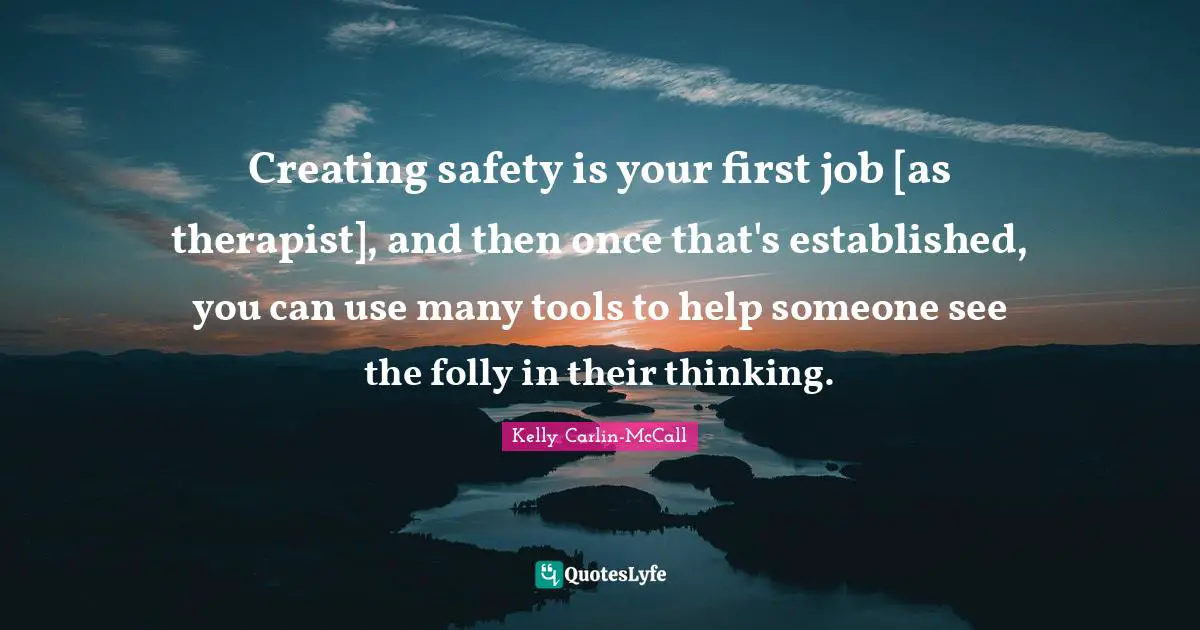 Creating safety is your first job [as therapist], and then once that's established, you can use many tools to help someone see the folly in their thinking.