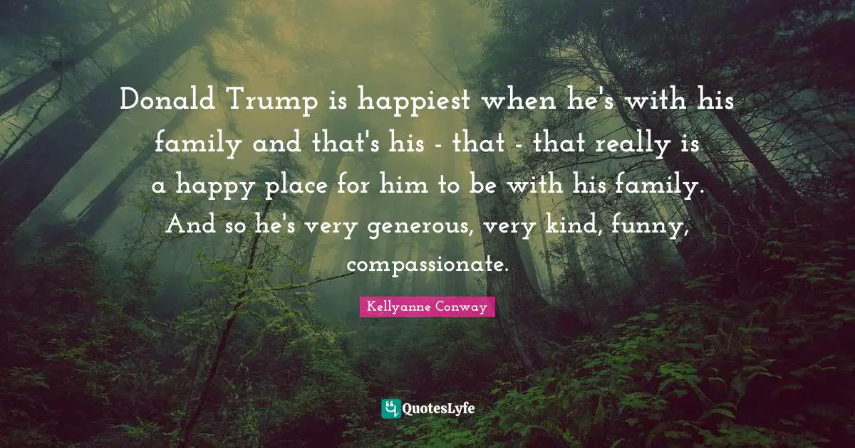 Donald Trump is happiest when he's with his family and that's his - that - that really is a happy place for him to be with his family. And so he's very generous, very kind, funny, compassionate.