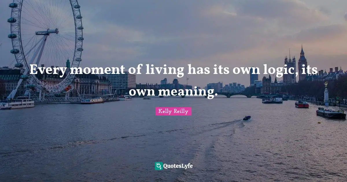 Every moment of living has its own logic, its own meaning.