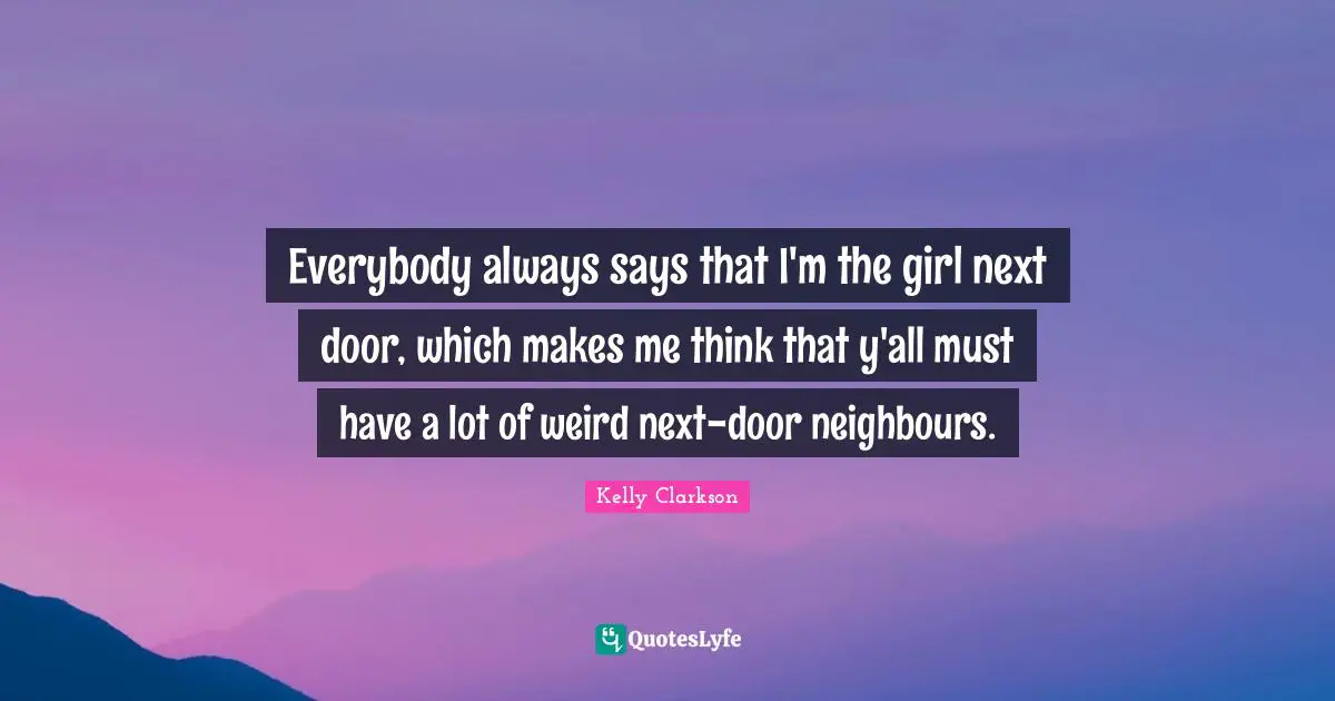 Everybody always says that I'm the girl next door, which makes me think that y'all must have a lot of weird next-door neighbours.