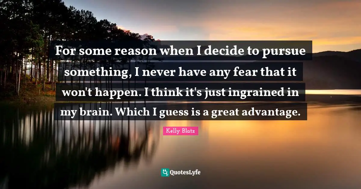 For some reason when I decide to pursue something, I never have any fear that it won't happen. I think it's just ingrained in my brain. Which I guess is a great advantage.