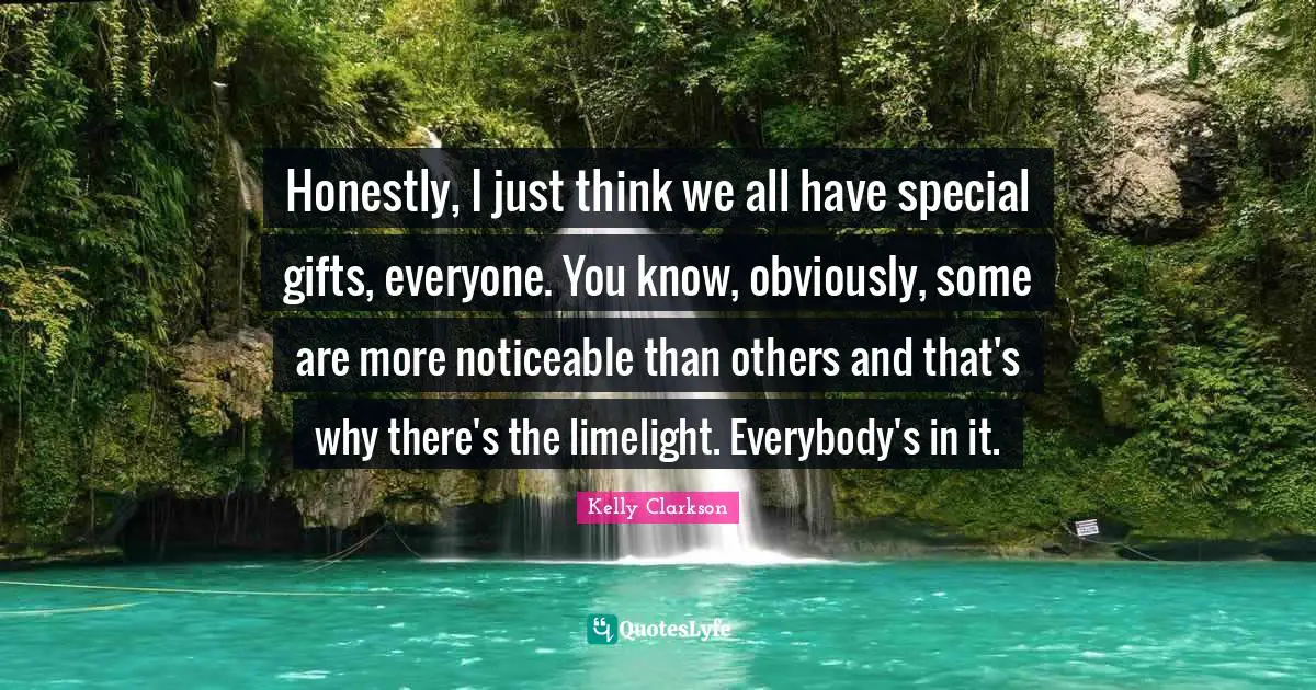 Honestly, I just think we all have special gifts, everyone. You know, obviously, some are more noticeable than others and that's why there's the limelight. Everybody's in it.