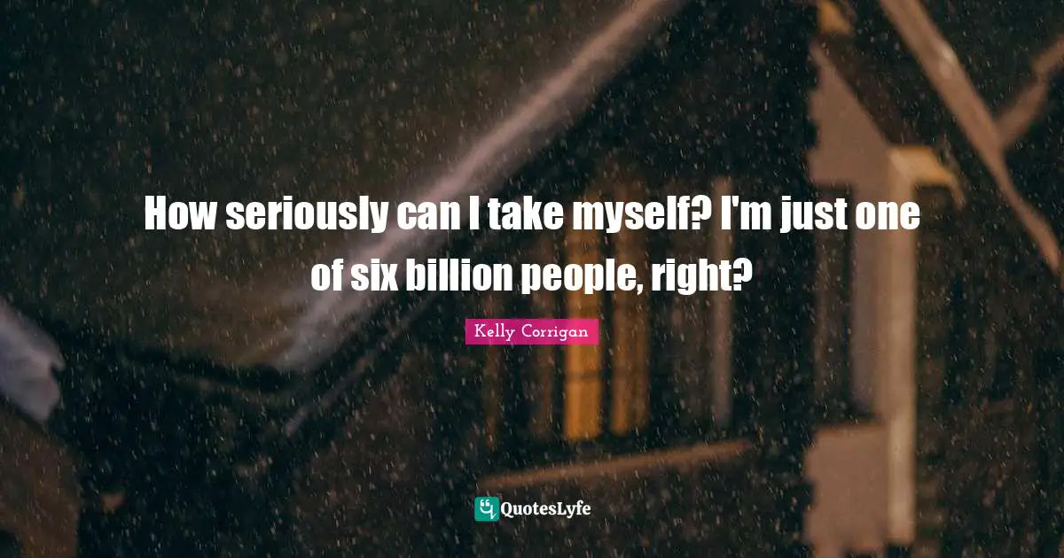How seriously can I take myself? I'm just one of six billion people, right?
