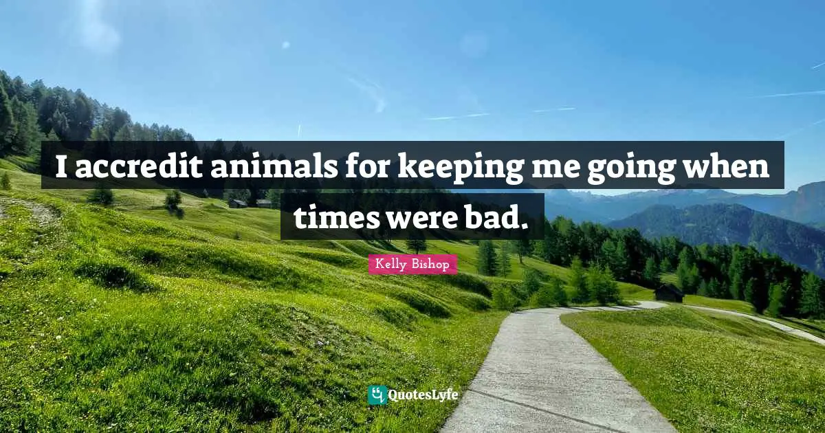 I accredit animals for keeping me going when times were bad.