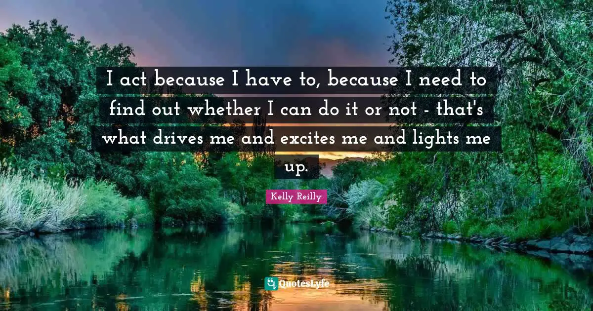 I act because I have to, because I need to find out whether I can do it or not - that's what drives me and excites me and lights me up.