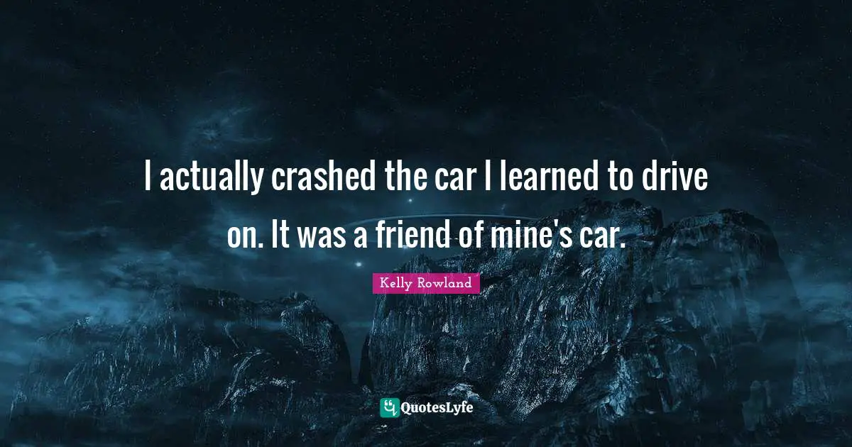 I actually crashed the car I learned to drive on. It was a friend of mine's car.