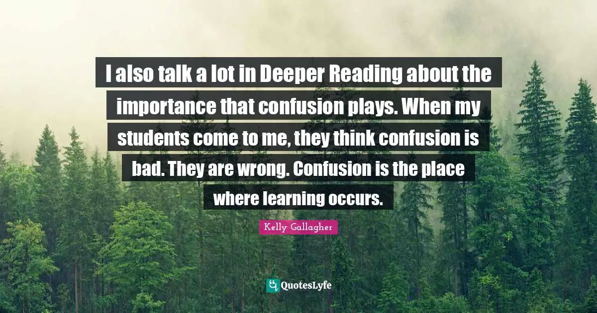 I also talk a lot in Deeper Reading about the importance that confusion plays. When my students come to me, they think confusion is bad. They are wrong. Confusion is the place where learning occurs.