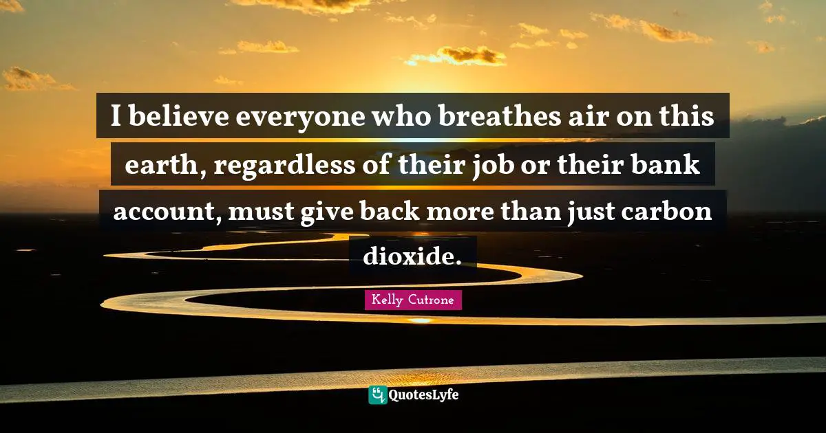 I believe everyone who breathes air on this earth, regardless of their job or their bank account, must give back more than just carbon dioxide.