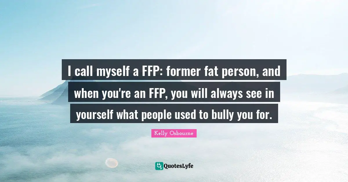 I call myself a FFP: former fat person, and when you're an FFP, you will always see in yourself what people used to bully you for.