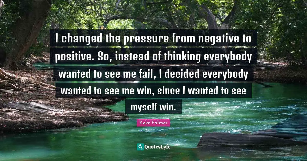 I changed the pressure from negative to positive. So, instead of thinking everybody wanted to see me fail, I decided everybody wanted to see me win, since I wanted to see myself win.