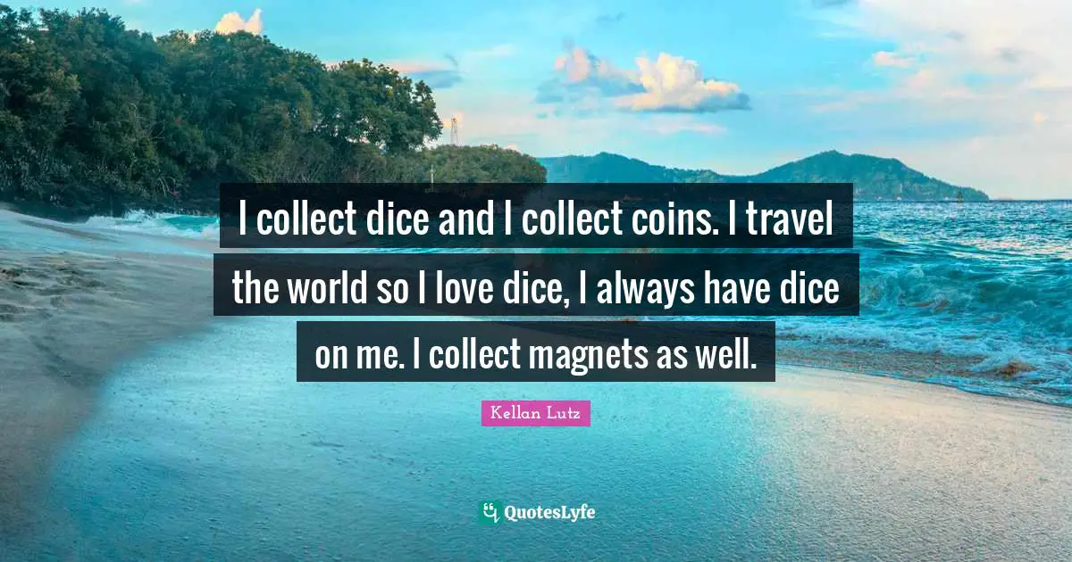 I collect dice and I collect coins. I travel the world so I love dice, I always have dice on me. I collect magnets as well.