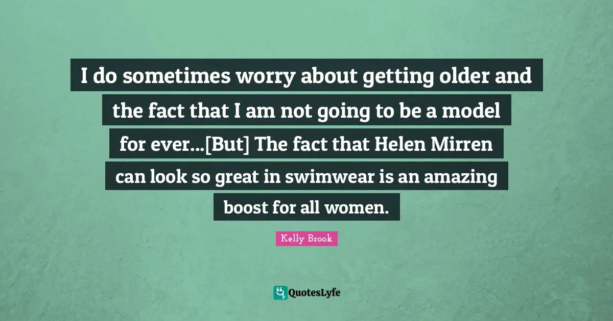 I do sometimes worry about getting older and the fact that I am not going to be a model for ever...[But] The fact that Helen Mirren can look so great in swimwear is an amazing boost for all women.