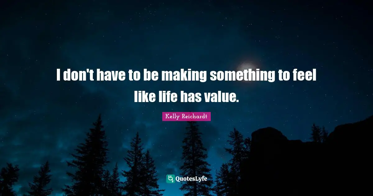 I don't have to be making something to feel like life has value.