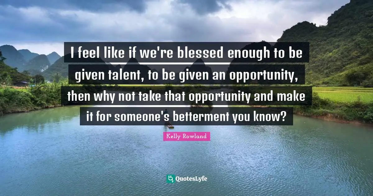 Kelly Rowland Quotes: "I feel like if we're blessed enough to be given talent, to be given an opportunity, then why not take that opportunity and make it for someone's betterment you know?"