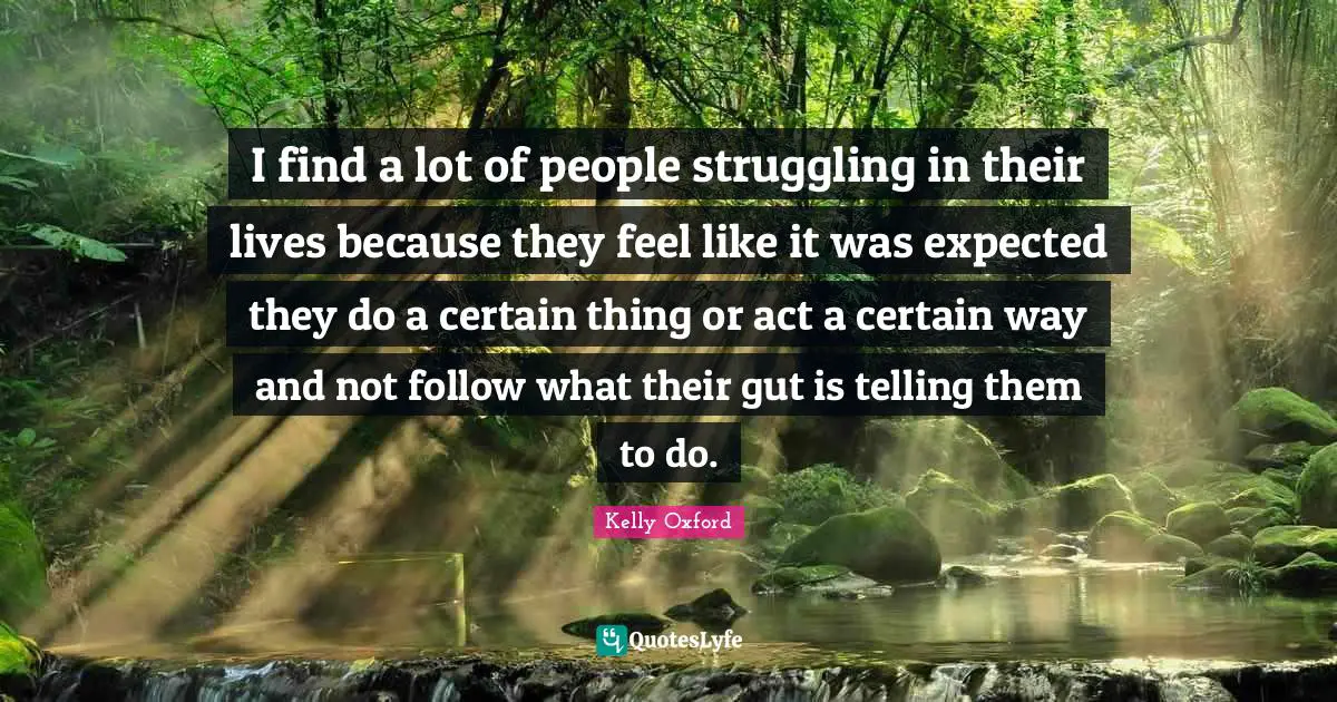 I find a lot of people struggling in their lives because they feel like it was expected they do a certain thing or act a certain way and not follow what their gut is telling them to do.