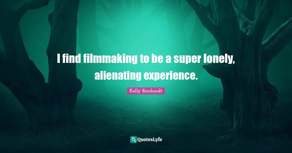 I find filmmaking to be a super lonely, alienating experience.