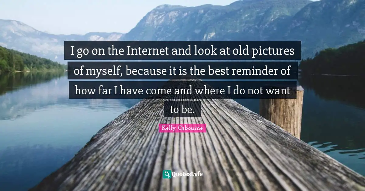 I go on the Internet and look at old pictures of myself, because it is the best reminder of how far I have come and where I do not want to be.