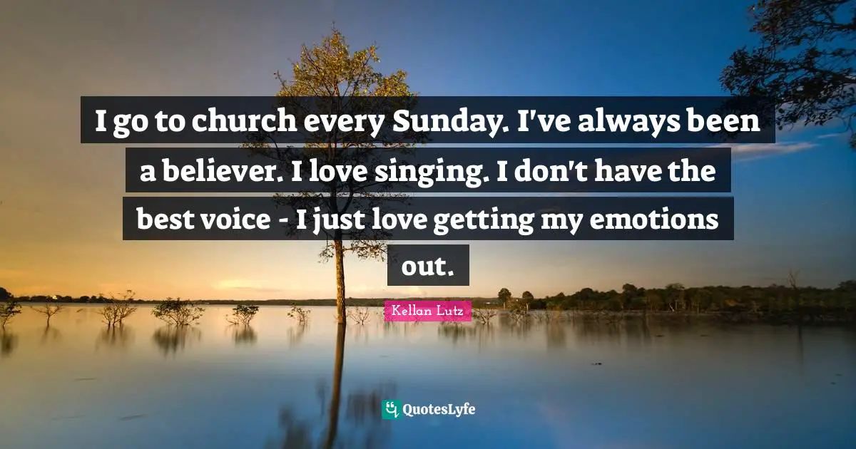 I go to church every Sunday. I've always been a believer. I love singing. I don't have the best voice - I just love getting my emotions out.