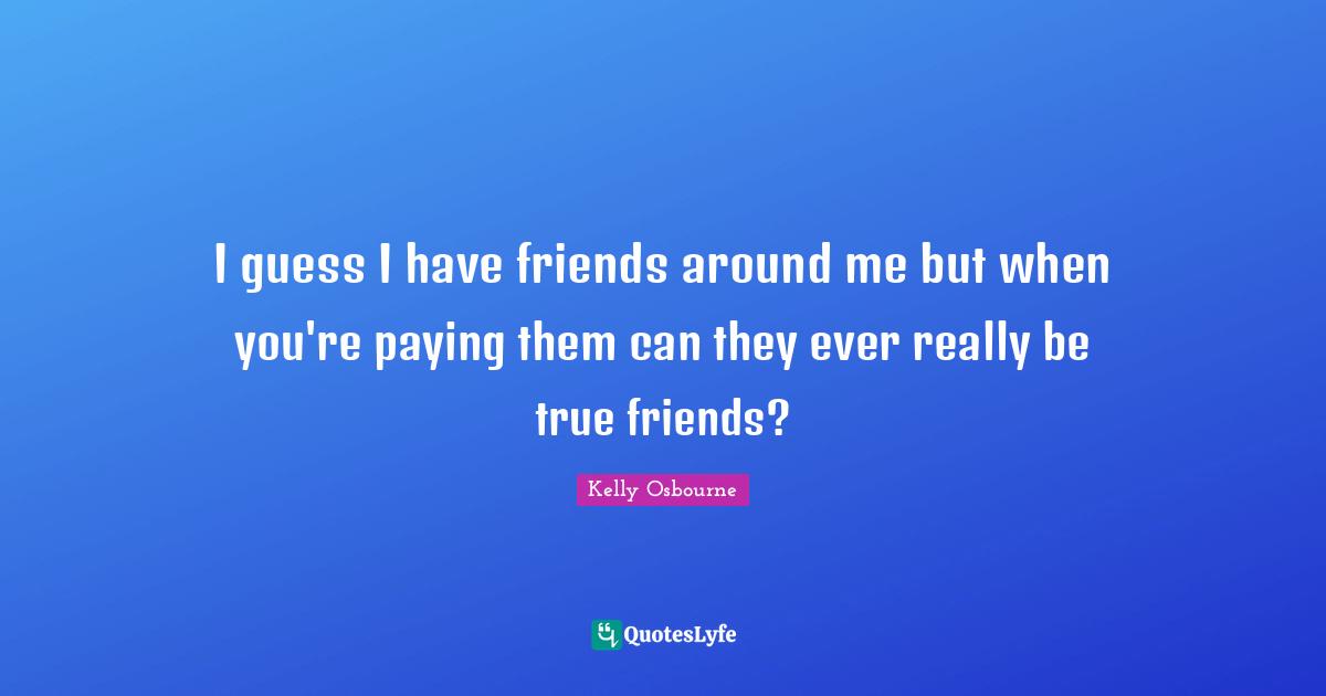 I guess I have friends around me but when you're paying them can they ever really be true friends?