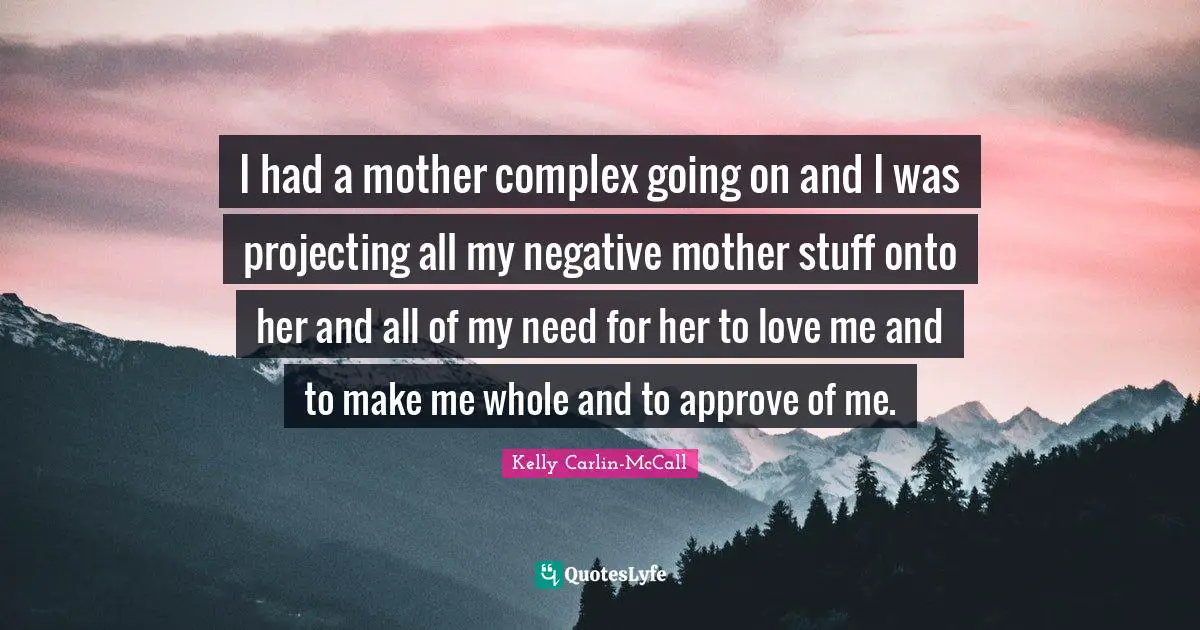 I had a mother complex going on and I was projecting all my negative mother stuff onto her and all of my need for her to love me and to make me whole and to approve of me.
