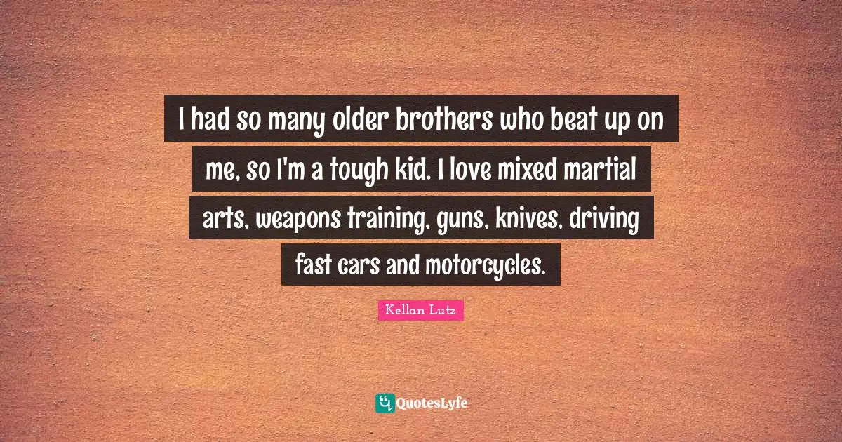 I had so many older brothers who beat up on me, so I'm a tough kid. I love mixed martial arts, weapons training, guns, knives, driving fast cars and motorcycles.