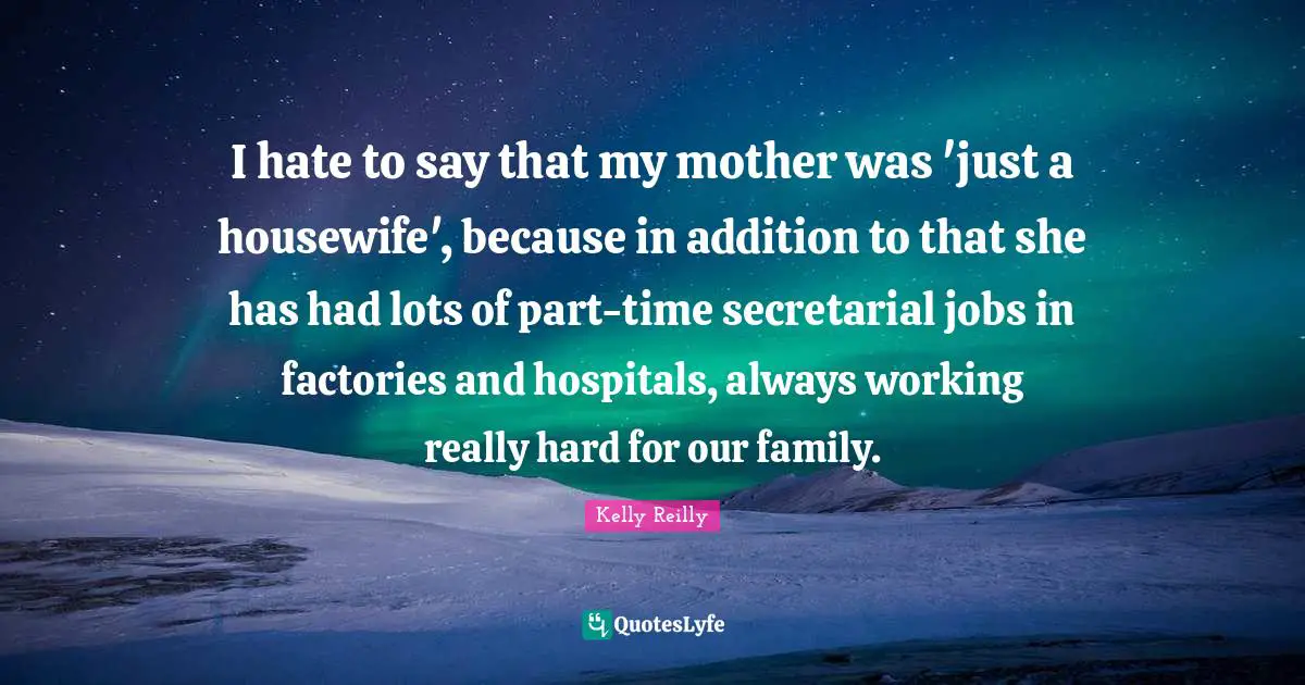 I hate to say that my mother was 'just a housewife', because in addition to that she has had lots of part-time secretarial jobs in factories and hospitals, always working really hard for our family.