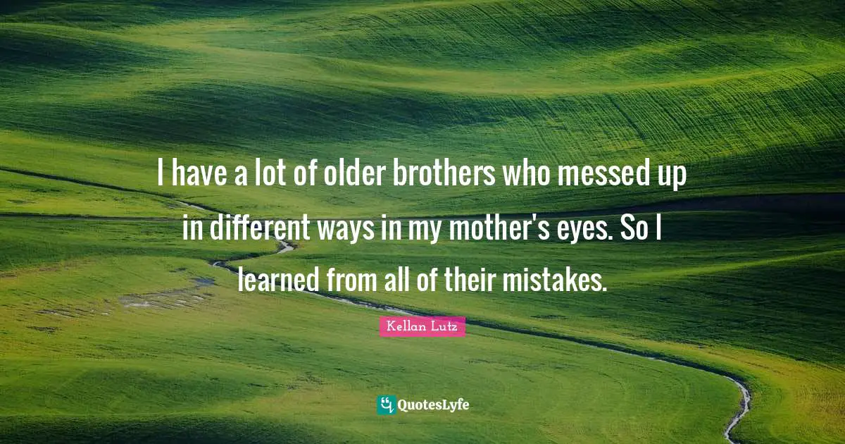 I have a lot of older brothers who messed up in different ways in my mother's eyes. So I learned from all of their mistakes.