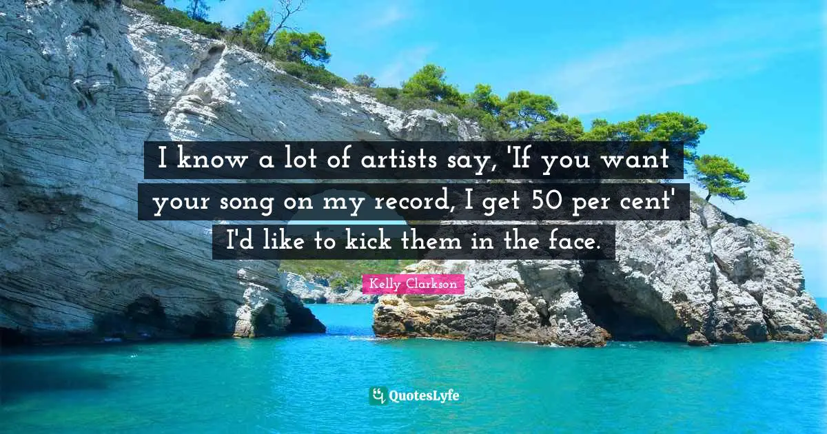I know a lot of artists say, 'If you want your song on my record, I get 50 per cent' I'd like to kick them in the face.