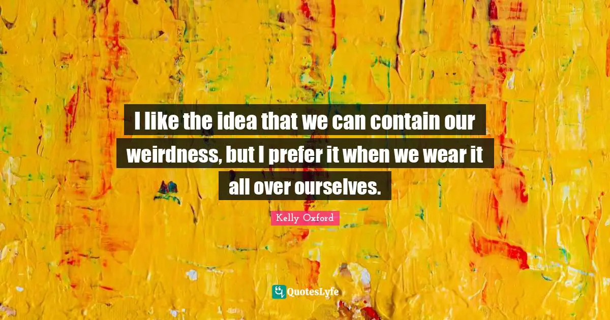 I like the idea that we can contain our weirdness, but I prefer it when we wear it all over ourselves.